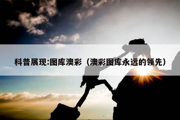 科普展现:图库澳彩（澳彩图库永远的领先）